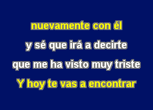 nuevamente con t'el

y S(e que ira a decirte

que me ha visto muy triste

Y hoy te vas a encontrar