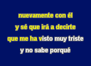 nuevamente con t'el

y S(e que ira a decirte

que me ha visto muy triste

y no sabe porqufa