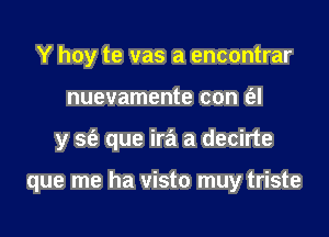 Y hoy te vas a encontrar
nuevamente con (al

y sc'a que ira a decirte

que me ha visto muy triste