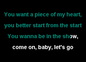 You want a piece of my heart,
you better start from the start
You wanna be in the show,

come on, baby, let's go