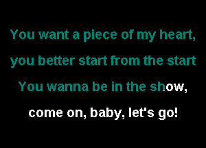 You want a piece of my heart,
you better start from the start
You wanna be in the show,

come on, baby, let's go!