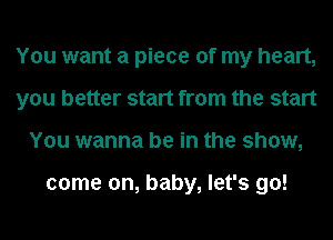 You want a piece of my heart,
you better start from the start
You wanna be in the show,

come on, baby, let's go!