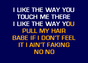 I LIKE THE WAY YOU
TOUCH ME THERE
I LIKE THE WAY YOU
PULL MY HAIR
BABE IF I DON'T FEEL
IT I AINT FAKING
NO NO