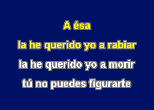 A e'zsa

la he querido yo a rabiar

la he querido yo a morir

tL'I no puedes figurarte