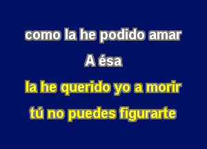 como la he podido amar

A 6.3a

la he querido yo a morir

tu no puedes figurarte