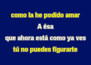 como la he podido amar

A 6.3a

que ahora esta como ya ves

tu no puedes figurarte