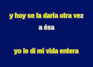 y hoy se la daria otra vez

a e'zsa

yo le di mi vida entera