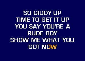 SO GIDDY UP
TIME TO GET IT UP
YOU SAY YOU'RE A

RUDE BOY
SHOW ME WHAT YOU
GOT NOW