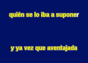 quit'an se lo iba a suponer

y ya vez que aventajada