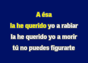 A e'zsa

la he querido yo a rabiar

la he querido yo a morir

tL'I no puedes figurarte