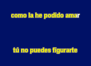 como la he podido amar

tu no puedes figurarte
