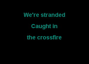 We're stranded

Caught in

the crossfire