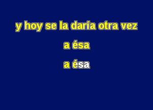 y hoy se la daria otra vez