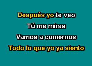 Despuies yo te veo

T0 me miras
Vamos a comernos

Todo lo que yo ya siento