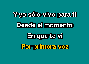 Y yo sdlo vivo para ti

Desde el momento
En que te vi

Por primera vez