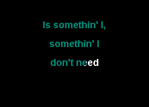 Is somethin' l,

somethin' I

don't need