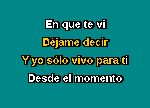 En que te vi

De'ajame decir

Y yo sdlo vivo para ti

Desde el momento