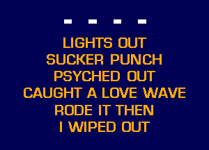 LIGHTS OUT
SUCKER PUNCH
PSYCHED OUT
CAUGHT A LOVE WAVE
RUDE IT THEN
I WIPED OUT