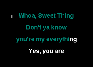 l Whoa, Sweet Tring

Don't ya know

you're my everything

Yes, you are