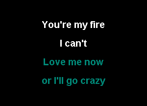 You're my fire
I can't

Love me now

or I'll go crazy