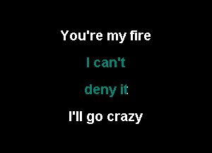 You're my fire
I can't

deny it

I'll go crazy