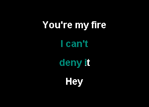 You're my fire

lcanT
deny it
Hey