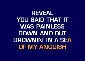 REVEAL
YOU SAID THAT IT
WAS PAINLESS
DOWN AND OUT
DROWNIN' IN A SEA
OF MY ANGUISH

g