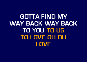 GOTTA FIND MY
WAY BACK WAY BACK
TO YOU TO US

TO LOVE OH OH
LOVE
