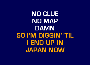 N0 CLUE
N0 MAP
DAMN

SO I'M DIGGIN' 'TIL
I END UP IN
JAPAN NOW