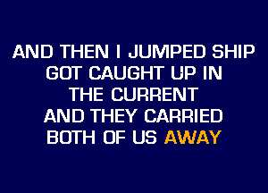 AND THEN I JUMPED SHIP
GOT CAUGHT UP IN
THE CURRENT
AND THEY CARRIED
BOTH OF US AWAY