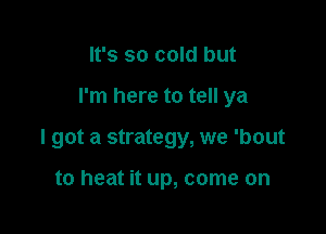 It's so cold but

I'm here to tell ya

I got a strategy, we 'bout

to heat it up, come on