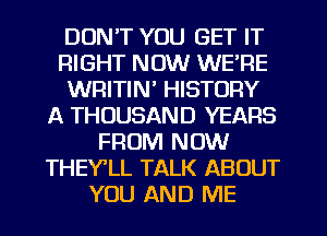 DON'T YOU GET IT
RIGHT NOW WE'RE
WRITIN' HISTORY
A THOUSAND YEARS
FROM NOW
THEY'LL TALK ABOUT
YOU AND ME