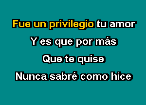 Fue un privilegio tu amor

Y es que por mas

Que te quise

Nunca sabrc'e como hice