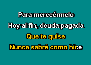 Para mereciarmelo

Hoy al fin, deuda pagada

Que te quise

Nunca sabrie como hice