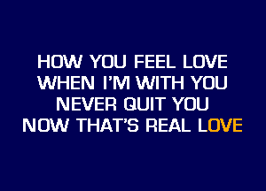 HOW YOU FEEL LOVE
WHEN I'M WITH YOU
NEVER QUIT YOU
NOW THAT'S REAL LOVE