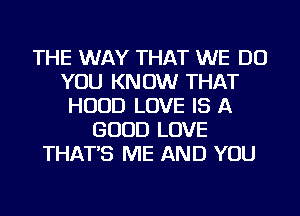 THE WAY THAT WE DO
YOU KNOW THAT
HOOD LOVE IS A
GOOD LOVE
THAT'S ME AND YOU