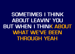 SOMETIMES I THINK
ABOUT LEAVIN' YOU
BUT WHEN I THINK ABOUT
WHAT WE'VE BEEN
THROUGH YEAH