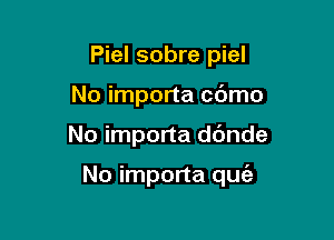 Piel sobre piel
No importa cdmo

No importa dc'mde

No importa quie