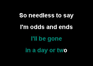 So needless to say

I'm odds and ends
I'll be gone

in a day or two