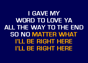 I GAVE MY
WORD TO LOVE YA
ALL THE WAY TO THE END
50 NO MATTER WHAT
I'LL BE RIGHT HERE
I'LL BE RIGHT HERE