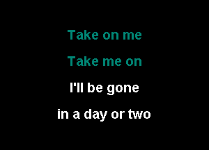 Take on me

Take me on

I'll be gone

in a day or two