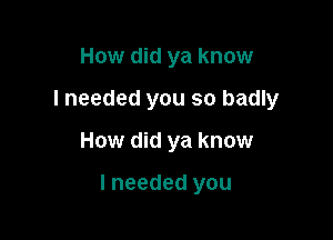 How did ya know
I needed you so badly

How did ya know

I needed you