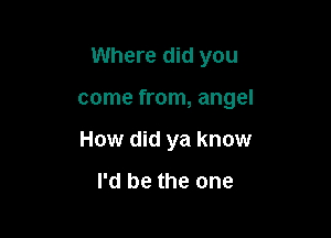 Where did you

come from, angel

How did ya know

I'd be the one