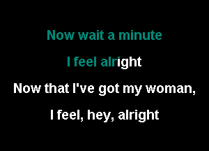 Now wait a minute
lfeel alright

Now that I've got my woman,

I feel, hey, alright