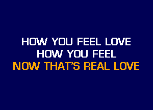 HOW YOU FEEL LOVE
HOW YOU FEEL
NOW THAT'S REAL LOVE