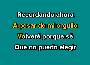 Recordando ahora

A pesar de mi orgullo

Volverie porque se'a

Que no puedo elegir