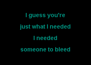 I guess you're

just what I needed
lneeded

someone to bleed