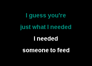 I guess you're

just what I needed
lneeded

someone to feed