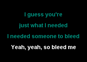 I guess you're

just what I needed
lneeded someone to bleed

Yeah, yeah, so bleed me
