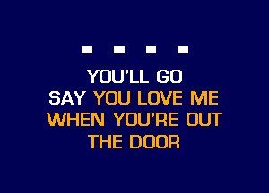YOU'LL GO

SAY YOU LOVE ME
WHEN YOU'RE OUT

THE DOOR